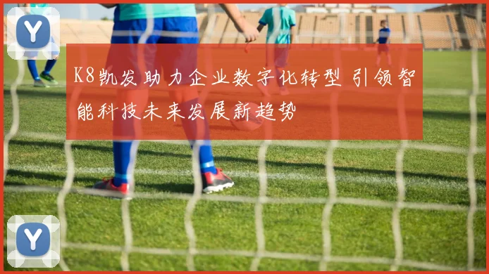 K8凯发助力企业数字化转型 引领智能科技未来发展新趋势