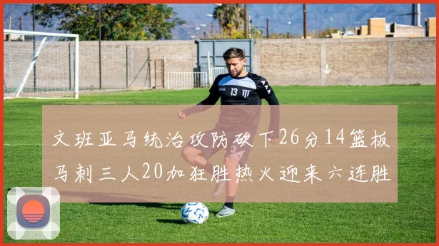 文班亚马统治攻防砍下26分14篮板马刺三人20加狂胜热火迎来六连胜