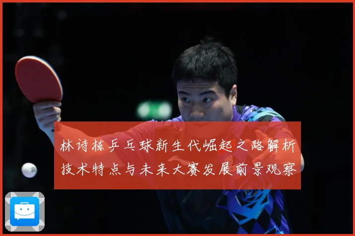 林诗栋乒乓球新生代崛起之路解析技术特点与未来大赛发展前景观察