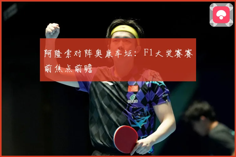 阿隆索对阵奥康车坛：F1大奖赛赛前焦点前瞻