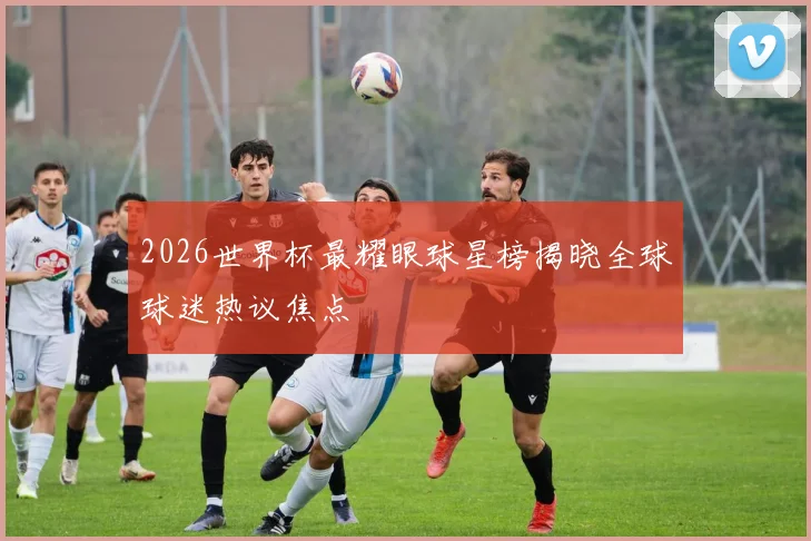 2026世界杯最耀眼球星榜揭晓全球球迷热议焦点