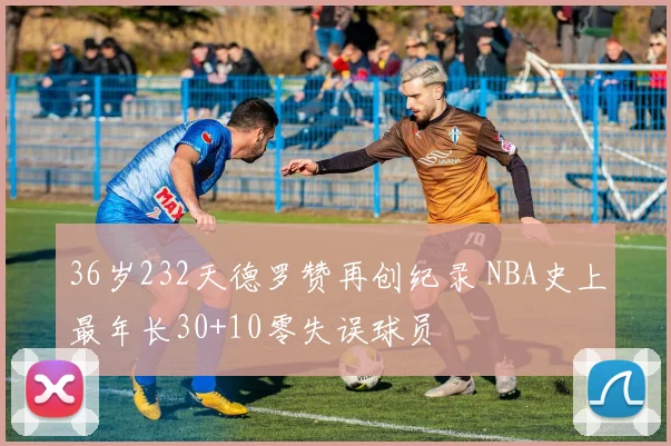 36岁232天德罗赞再创纪录 NBA史上最年长30+10零失误球员