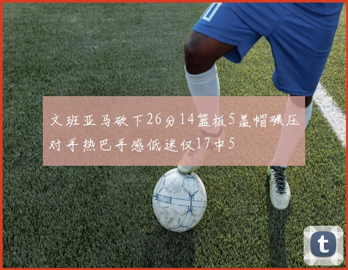 文班亚马砍下26分14篮板5盖帽碾压对手热巴手感低迷仅17中5