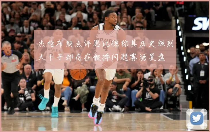 杰伦布朗点评恩比德称其历史级别大个子却存在假摔问题赛场复盘