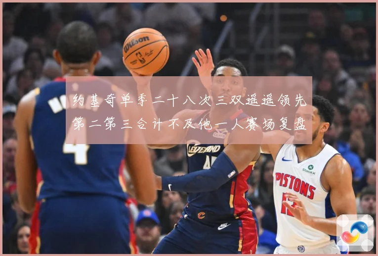 约基奇单季二十八次三双遥遥领先第二第三合计不及他一人赛场复盘