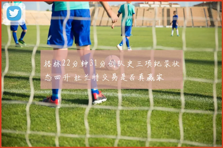 格林22分钟31分创队史三项纪录状态回升 杜兰特交易是否真赢家