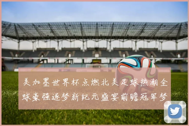 美加墨世界杯点燃北美足球热潮全球豪强逐梦新纪元盛宴前瞻冠军梦