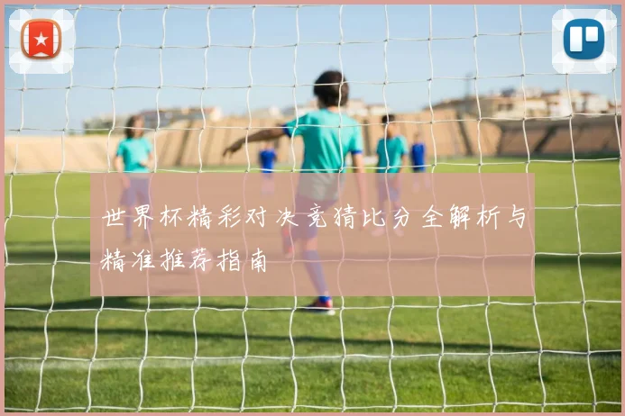 世界杯精彩对决竞猜比分全解析与精准推荐指南