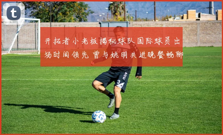 开拓者小老板揭秘球队国际球员出场时间领先 曾与姚明共进晚餐畅聊篮球